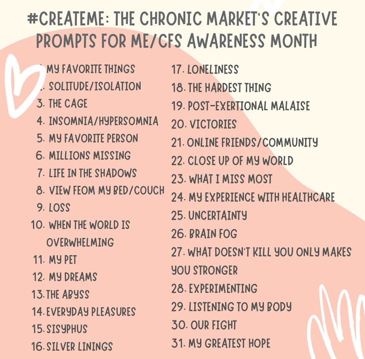 A stylized list of prompts. It's titled: #CreateME: The Chronic Market's Creative Prompt for ME/CFS Awareness Month. 1. my favourite things, 2. solitude/isolation, 3. the cage, 4. Insomnia/hypersomnia, 5. My favourite person, 6. Millions Missing, 7. Life in the Shadows, 8. View from my bed/couch, 9. loss, 10. when the world is overwhelming, 11. my pet, 12. my dreams, 13. the abyss, 14. everyday pleasures, 15. sisyphus, 16. silver linings, 17. loneliness, 18. the hardest thing, 19. post-exertional malaise, 20. victories, 21. online friends/ community, 22. close up of my world, 23. what I miss most, 24. my experience with healthcare, 25. uncertainty, 26. brain fog, 27. what doesn't kill you only makes you stronger, 28. experimenting, 29. listening to my body, 30. our fight, 31. my greatest hope.