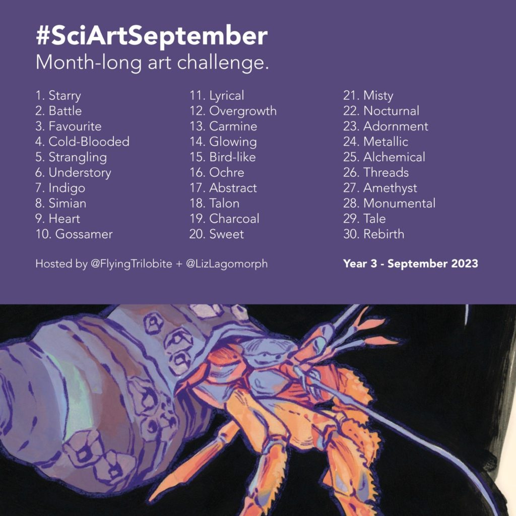 Banner for the Sci Art September art challenge. The banner features a sketch of a mantis shrimp, as an example of art to create during the event. It also features the following text: Hashtag Sci Art September. Month-long art challenge. Following that is the 30-word prompt list, included here: 1 Starry, 2 Battle, 3 Favourite, 4 Cold-Blooded, 5 Strangling, 6 Understory, 7 Indigo, 8 Simian, 9 Heart, 10 Gossamer, 11 Lyrical, 12 Overgrowth, 13 Carmine, 14 Glowing, 15 Bird-like, 16 Ochre, 17 Abstract, 18 Talon, 19 Charcoal, 20 Sweet, 21 Misty, 22 Nocturnal, 23 Adornment, 24 Metallic, 25 Alchemical, 26 Threads, 27 Amethyst, 28 Monumental, 29 Tale, 30 Rebirth. After the list is the following text: Hosted by @FlyingTrilobite and @LizLagomorph. Year 3, September 2023.