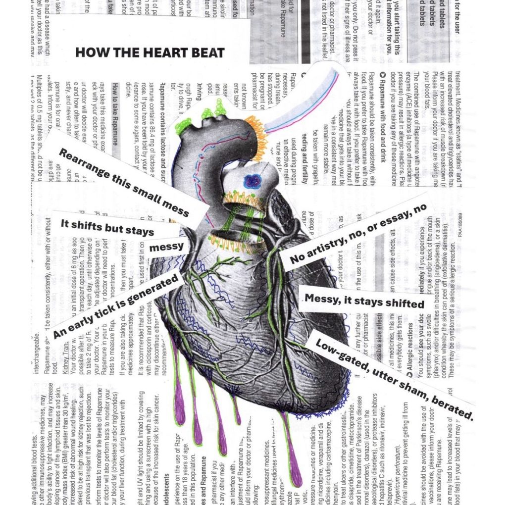 An engraving of a heart cut out and collaged onto a page filled with medical text. There are green, purple, and orange coloured areas and shapes on the heart. A poem is collaged onto the heart, emanating like rays from its edges. It reads: How the heart beat. Rearrange this small mess. It shifts but stays messy. An early tick is generated. No artistry, no, or essay, no. Messy, it stays shifted. Low-gated, utter sham, berated. 